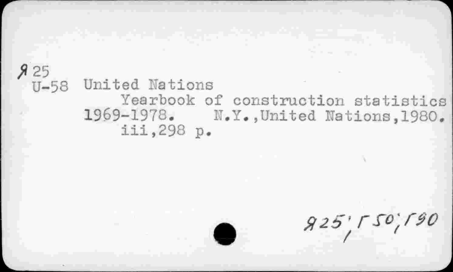 ﻿fl 25
U-58
United Nations
Yearbook of construction statistics 1969-1978.	1T.Y.,United Nations,1980.
iii,298 p.